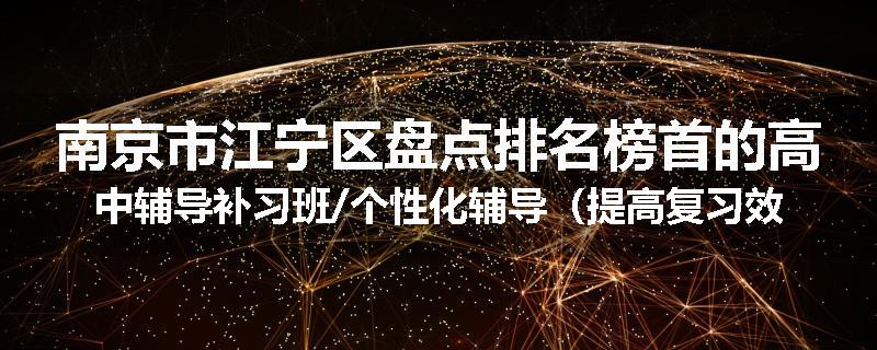 南京市江宁区盘点排名榜首的高中辅导补习班/个性化辅导（提高复习效率)