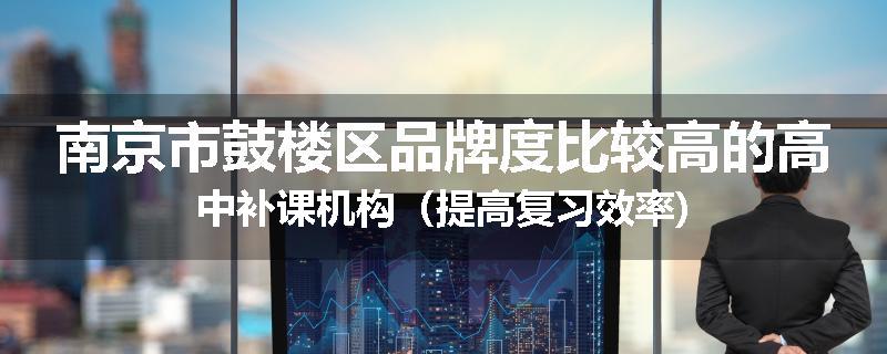 南京市鼓楼区品牌度比较高的高中补课机构（提高复习效率)