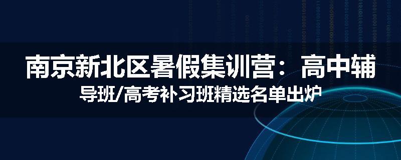 南京新北区暑假集训营：高中辅导班/高考补习班精选名单出炉