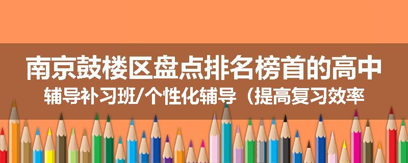 南京鼓楼区盘点排名榜首的高中辅导补习班/个性化辅导（提高复习效率)