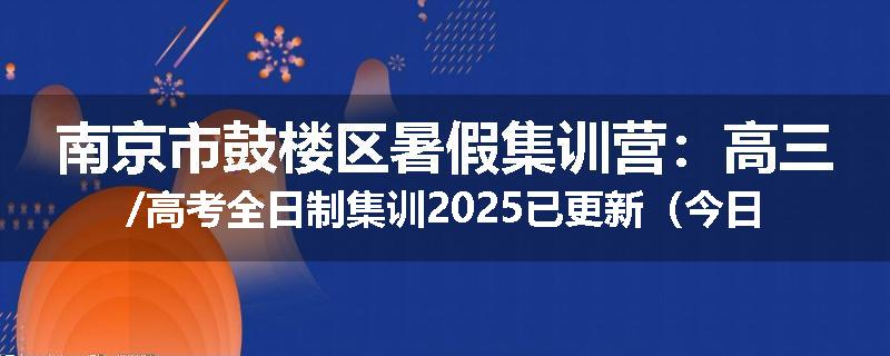 南京市鼓楼区暑假集训营：高三/高考全日制集训2025已更新（今日要点）