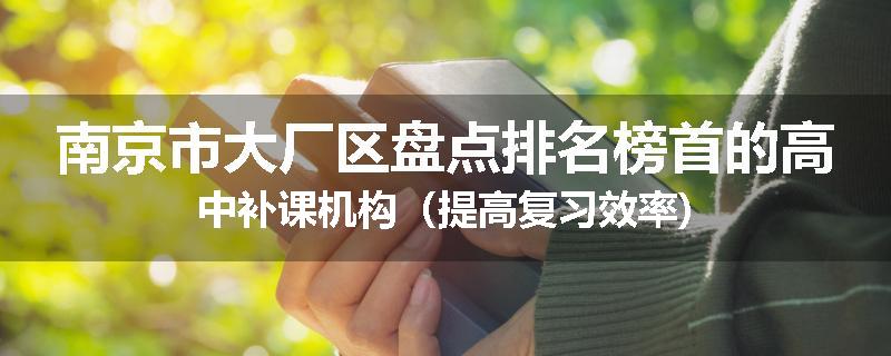 南京市大厂区盘点排名榜首的高中补课机构（提高复习效率)