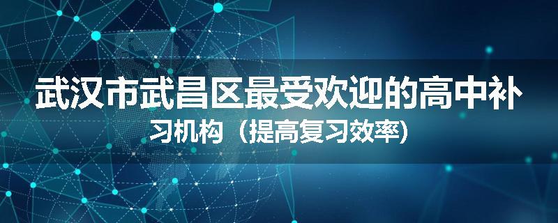 武汉市武昌区最受欢迎的高中补习机构（提高复习效率)