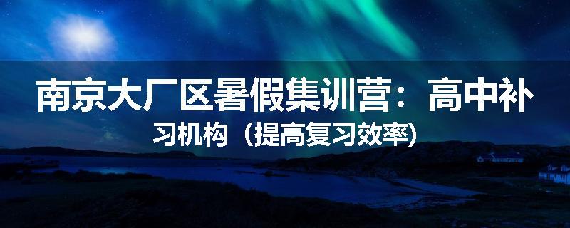 南京大厂区暑假集训营：高中补习机构（提高复习效率)