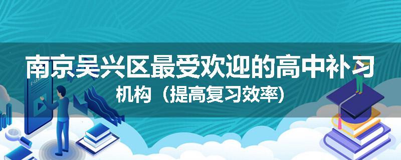 南京吴兴区最受欢迎的高中补习机构（提高复习效率)
