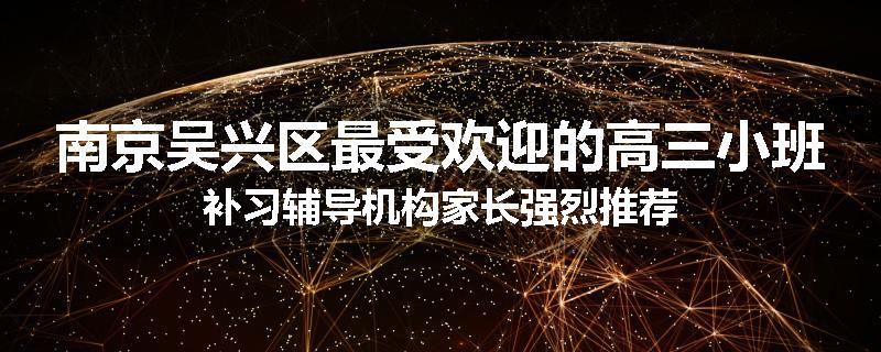 南京吴兴区最受欢迎的高三小班补习辅导机构家长强烈推荐