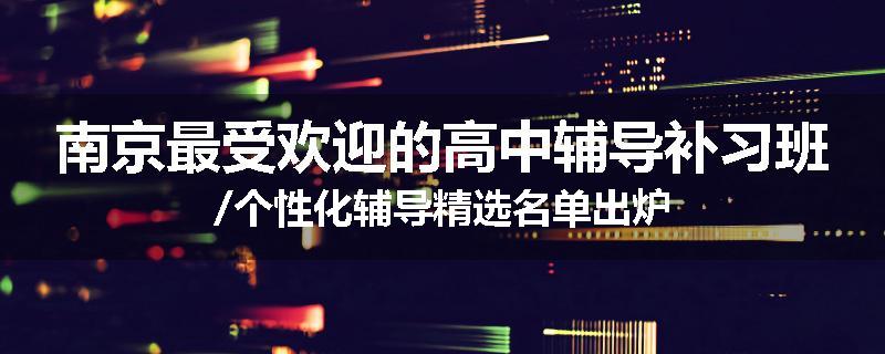南京最受欢迎的高中辅导补习班/个性化辅导精选名单出炉