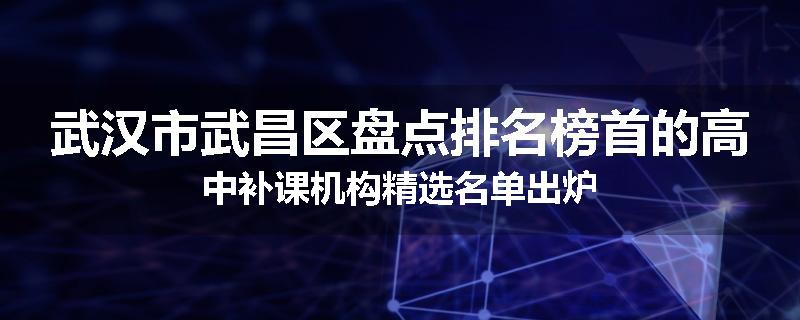 武汉市武昌区盘点排名榜首的高中补课机构精选名单出炉