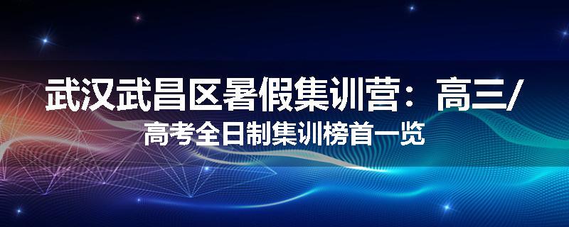 武汉武昌区暑假集训营：高三/高考全日制集训榜首一览