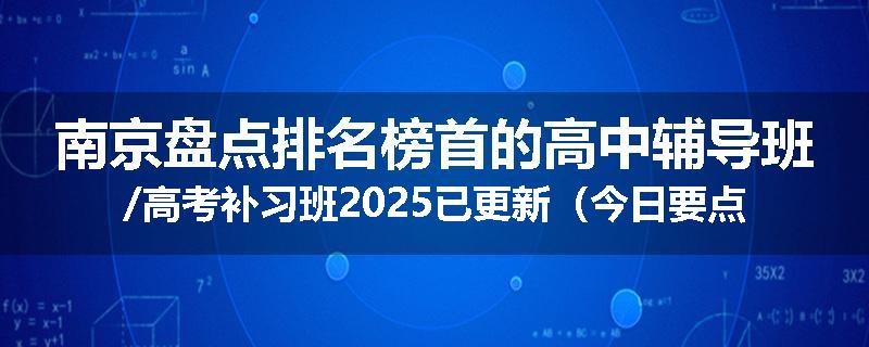 南京盘点排名榜首的高中辅导班/高考补习班2025已更新（今日要点）