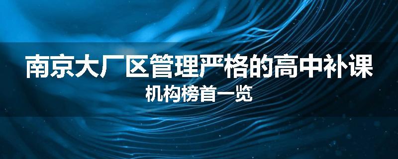 南京大厂区管理严格的高中补课机构榜首一览