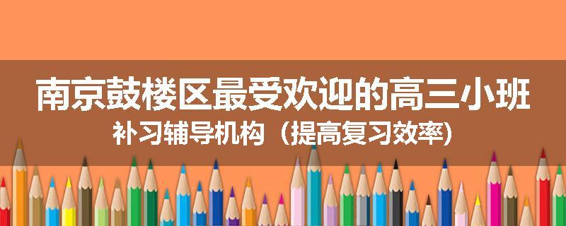 南京鼓楼区最受欢迎的高三小班补习辅导机构（提高复习效率)