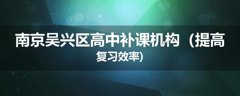 南京吴兴区高中补课机构（提高复习效率)