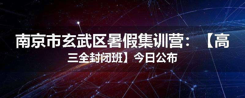 南京市玄武区暑假集训营：【高三全封闭班】今日公布