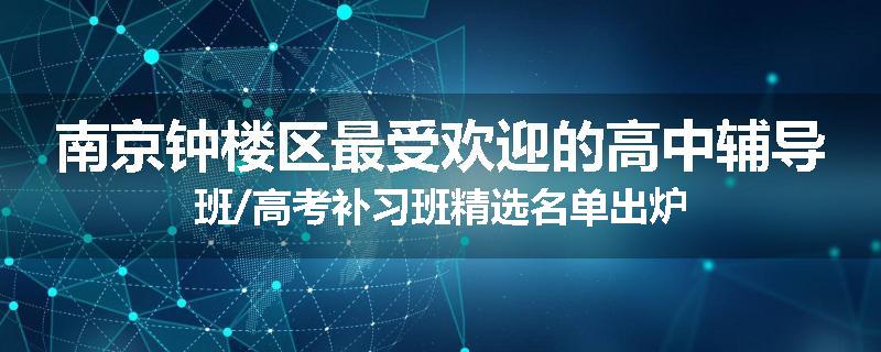 南京钟楼区最受欢迎的高中辅导班/高考补习班精选名单出炉