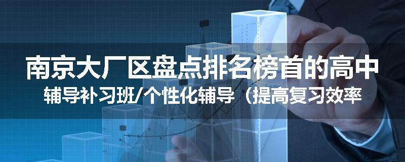 南京大厂区盘点排名榜首的高中辅导补习班/个性化辅导（提高复习效率)