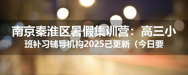 南京秦淮区暑假集训营：高三小班补习辅导机构2025已更新（今日要点）
