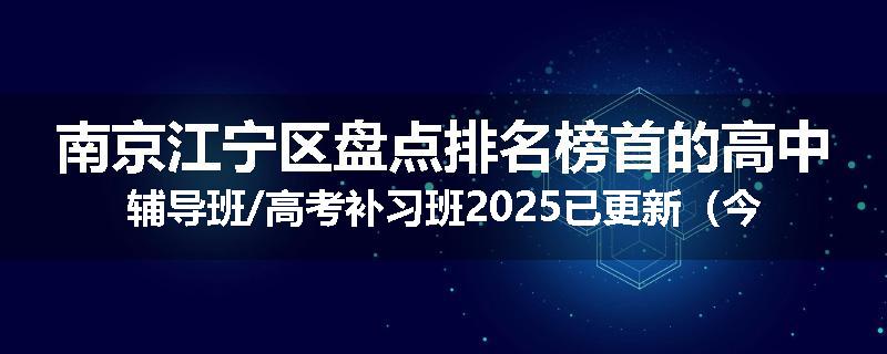 南京江宁区盘点排名榜首的高中辅导班/高考补习班2025已更新（今日要点）