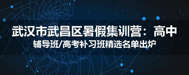 武汉市武昌区暑假集训营：高中辅导班/高考补习班精选名单出炉