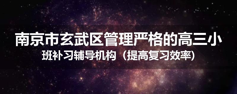 南京市玄武区管理严格的高三小班补习辅导机构（提高复习效率)