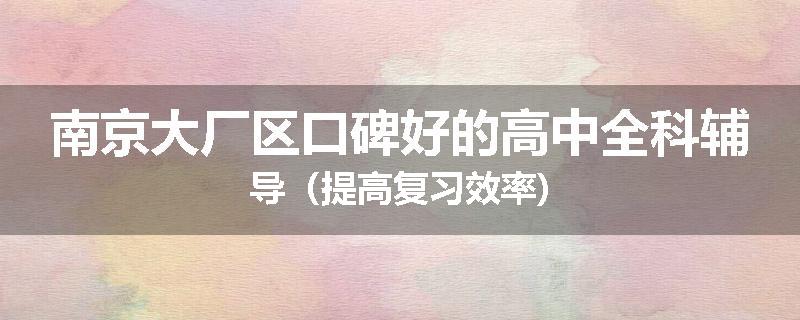 南京大厂区口碑好的高中全科辅导（提高复习效率)