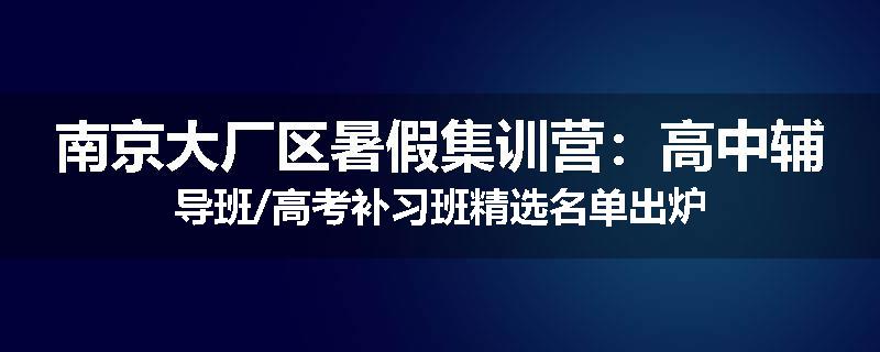南京大厂区暑假集训营：高中辅导班/高考补习班精选名单出炉