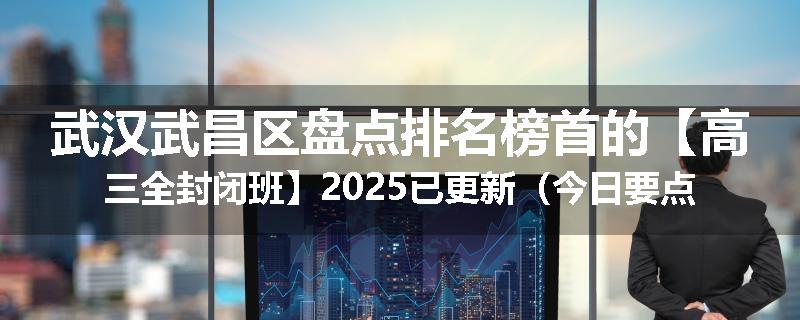 武汉武昌区盘点排名榜首的【高三全封闭班】2025已更新（今日要点）