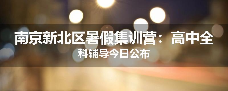 南京新北区暑假集训营：高中全科辅导今日公布