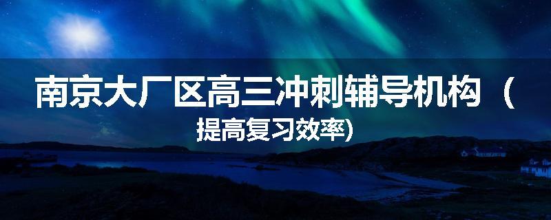 南京大厂区高三冲刺辅导机构（提高复习效率)