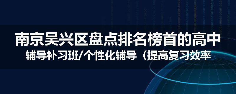 南京吴兴区盘点排名榜首的高中辅导补习班/个性化辅导（提高复习效率)