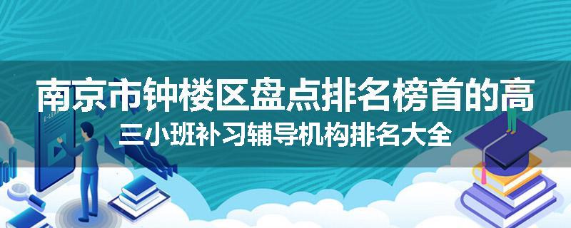 南京市钟楼区盘点排名榜首的高三小班补习辅导机构排名大全