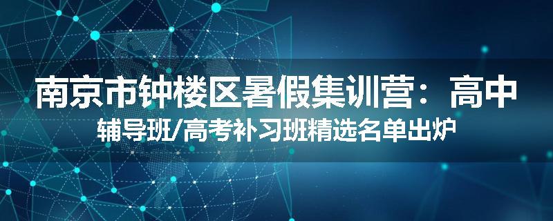 南京市钟楼区暑假集训营：高中辅导班/高考补习班精选名单出炉