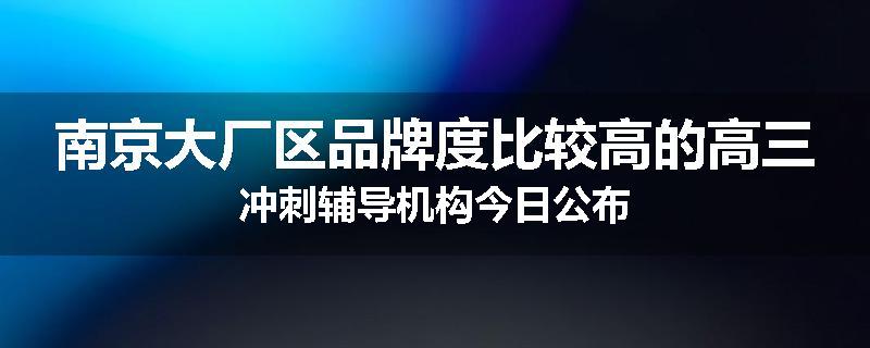 南京大厂区品牌度比较高的高三冲刺辅导机构今日公布