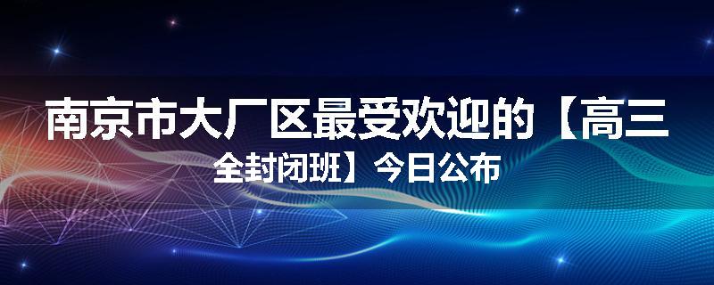 南京市大厂区最受欢迎的【高三全封闭班】今日公布