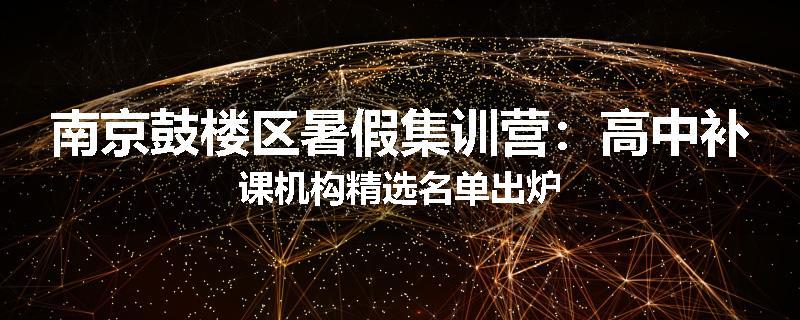 南京鼓楼区暑假集训营：高中补课机构精选名单出炉