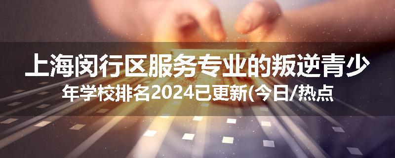 上海闵行区服务专业的叛逆青少年学校排名2024已更新(今日/热点)