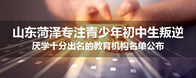 山东菏泽专注青少年初中生叛逆厌学十分出名的教育机构名单公布