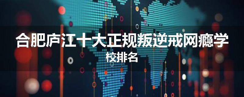 合肥庐江十大正规叛逆戒网瘾学校排名