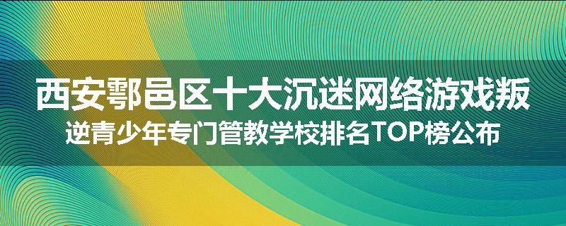 西安鄠邑区十大沉迷网络游戏叛逆青少年专门管教学校排名TOP榜公布