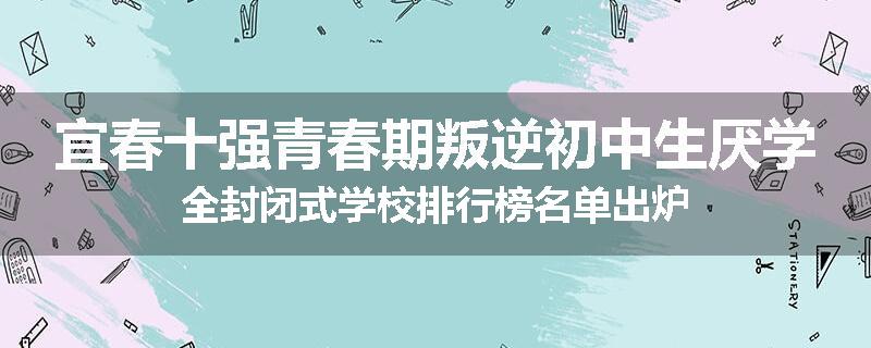 宜春十强青春期叛逆初中生厌学全封闭式学校排行榜名单出炉