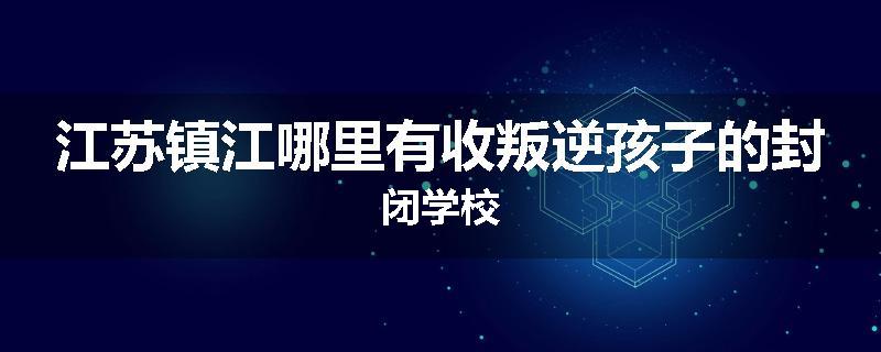 江苏镇江哪里有收叛逆孩子的封闭学校