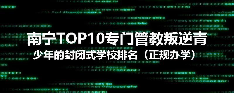 南宁TOP10专门管教叛逆青少年的封闭式学校排名（正规办学）