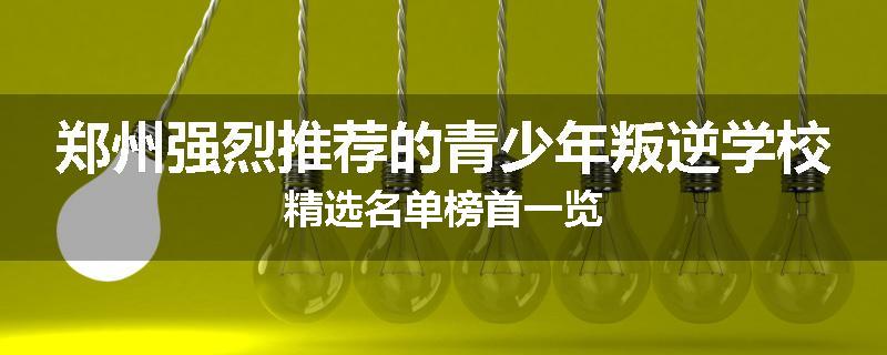 郑州强烈推荐的青少年叛逆学校精选名单榜首一览