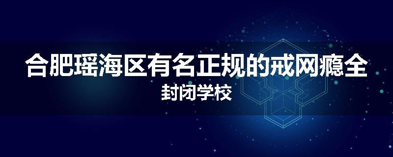合肥瑶海区有名正规的戒网瘾全封闭学校