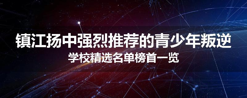 镇江扬中强烈推荐的青少年叛逆学校精选名单榜首一览
