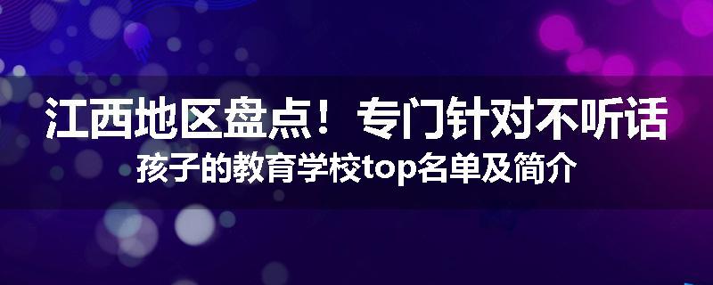 江西地区盘点！专门针对不听话孩子的教育学校top名单及简介
