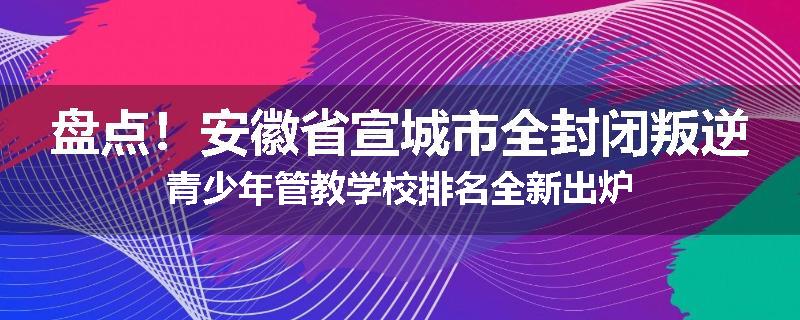 盘点！安徽省宣城市全封闭叛逆青少年管教学校排名全新出炉