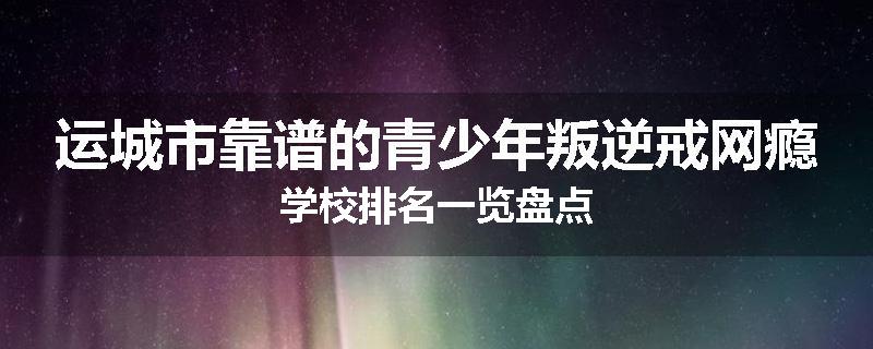 运城市靠谱的青少年叛逆戒网瘾学校排名一览盘点