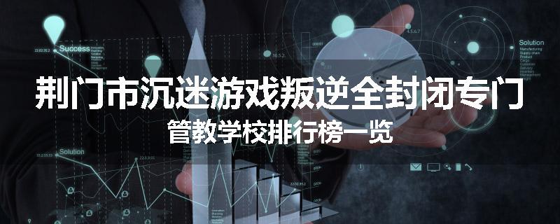 荆门市沉迷游戏叛逆全封闭专门管教学校排行榜一览