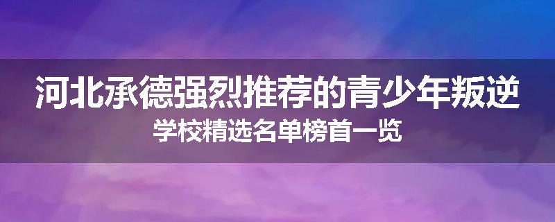 河北承德强烈推荐的青少年叛逆学校精选名单榜首一览